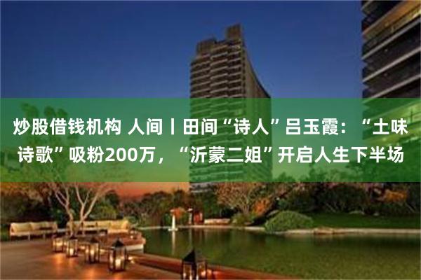 炒股借钱机构 人间丨田间“诗人”吕玉霞：“土味诗歌”吸粉200万，“沂蒙二姐”开启人生下半场
