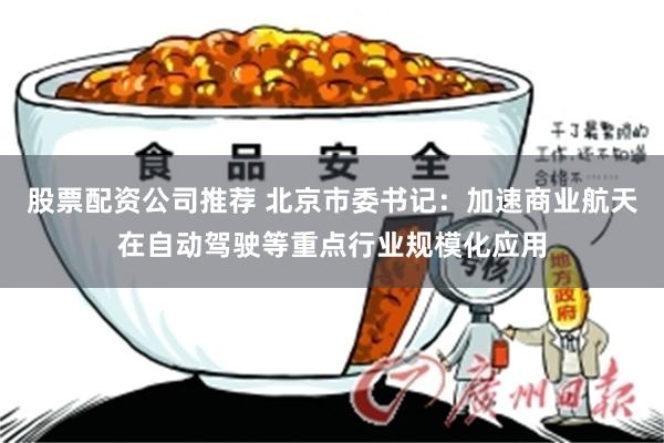 股票配资公司推荐 北京市委书记：加速商业航天在自动驾驶等重点行业规模化应用