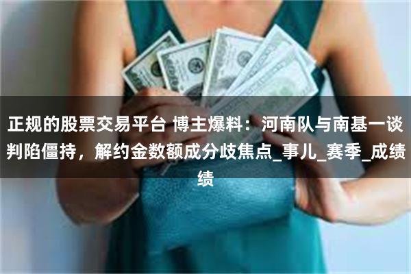 正规的股票交易平台 博主爆料：河南队与南基一谈判陷僵持，解约金数额成分歧焦点_事儿_赛季_成绩