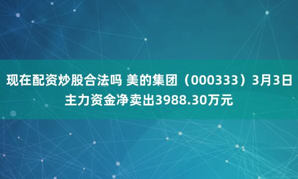 现在配资炒股合法吗 美的集团（000333）3月3日主力资金净卖出3988.30万元
