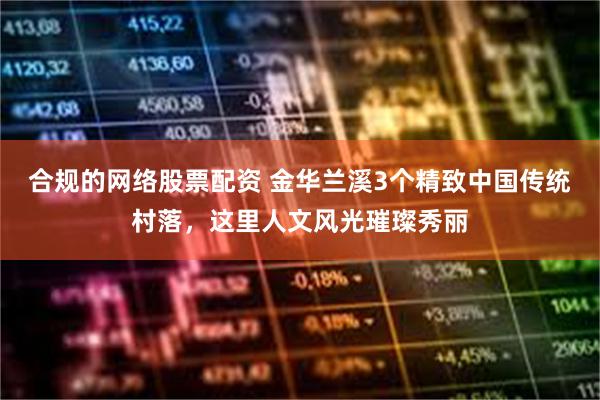 合规的网络股票配资 金华兰溪3个精致中国传统村落，这里人文风光璀璨秀丽