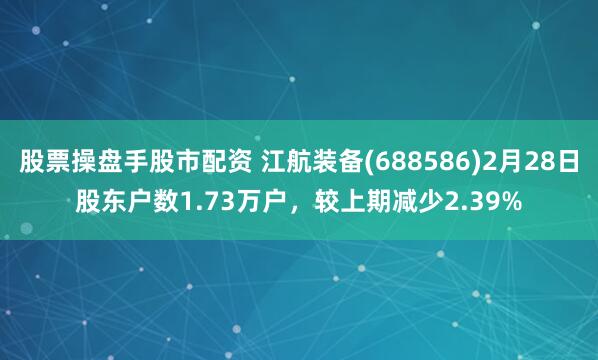 股票操盘手股市配资 江航装备(688586)2月28日股东户数1.73万户，较上期减少2.39%