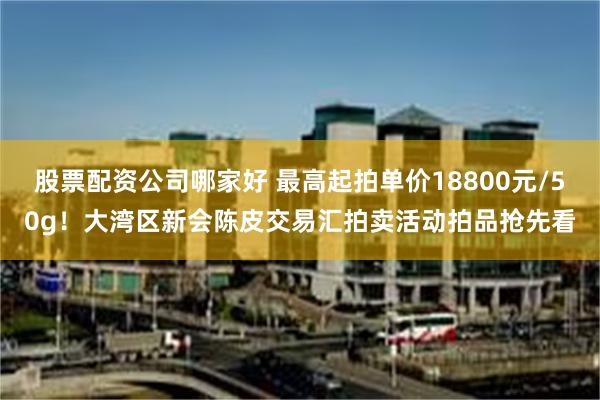 股票配资公司哪家好 最高起拍单价18800元/50g！大湾区新会陈皮交易汇拍卖活动拍品抢先看