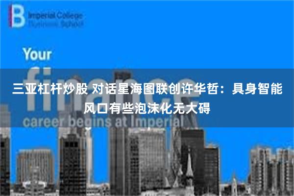 三亚杠杆炒股 对话星海图联创许华哲：具身智能风口有些泡沫化无大碍