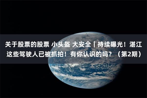 关于股票的股票 小头盔 大安全｜持续曝光！湛江这些驾驶人已被抓拍！有你认识的吗？（第2期）