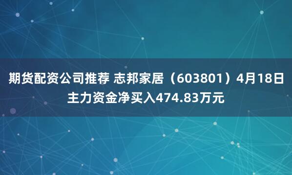 期货配资公司推荐 志邦家居（603801）4月18日主力资金净买入474.83万元
