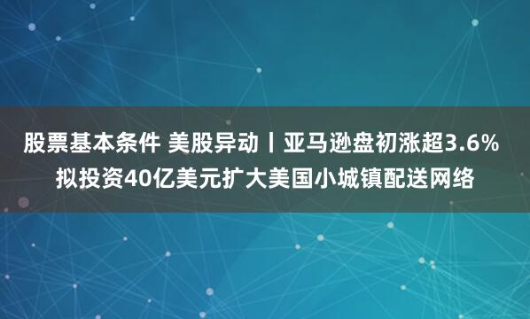 股票基本条件 美股异动丨亚马逊盘初涨超3.6% 拟投资40亿美元扩大美国小城镇配送网络