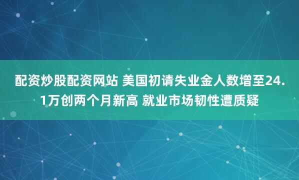 配资炒股配资网站 美国初请失业金人数增至24.1万创两个月新高 就业市场韧性遭质疑
