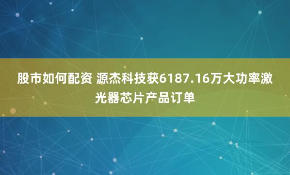 股市如何配资 源杰科技获6187.16万大功率激光器芯片产品订单