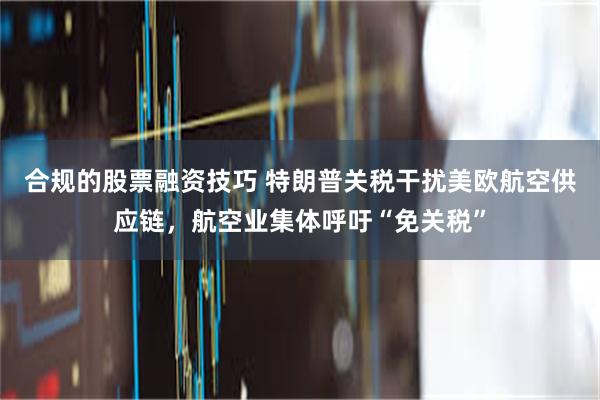 合规的股票融资技巧 特朗普关税干扰美欧航空供应链，航空业集体呼吁“免关税”