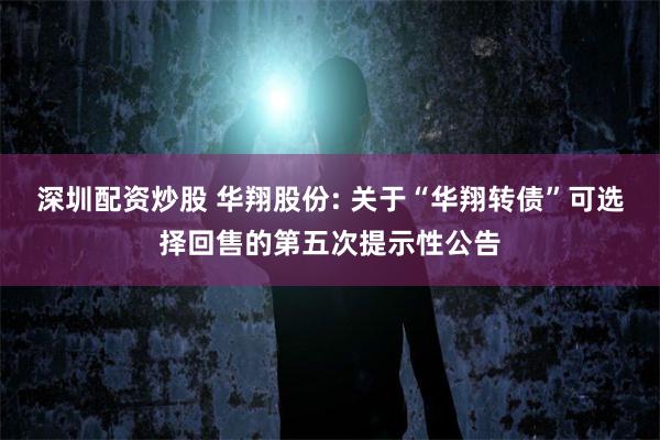 深圳配资炒股 华翔股份: 关于“华翔转债”可选择回售的第五次提示性公告