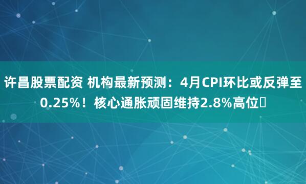 许昌股票配资 机构最新预测：4月CPI环比或反弹至0.25%！核心通胀顽固维持2.8%高位​