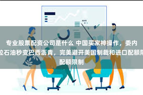 专业股票配资公司是什么 中国买家神操作，委内瑞拉石油秒变巴西沥青，完美避开美国制裁和进口配额限制