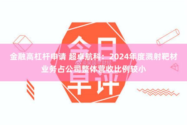 金融高杠杆申请 超卓航科：2024年度溅射靶材业务占公司整体营收比例较小