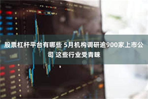 股票杠杆平台有哪些 5月机构调研逾900家上市公司 这些行业受青睐