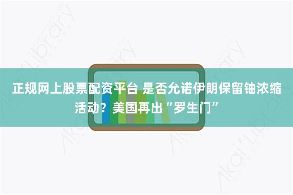 正规网上股票配资平台 是否允诺伊朗保留铀浓缩活动？美国再出“罗生门”