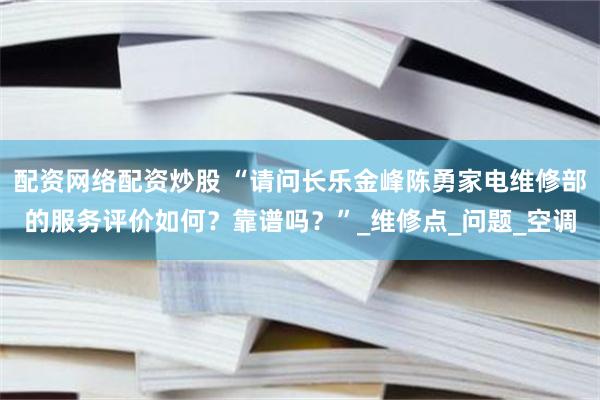 配资网络配资炒股 “请问长乐金峰陈勇家电维修部的服务评价如何？靠谱吗？”_维修点_问题_空调