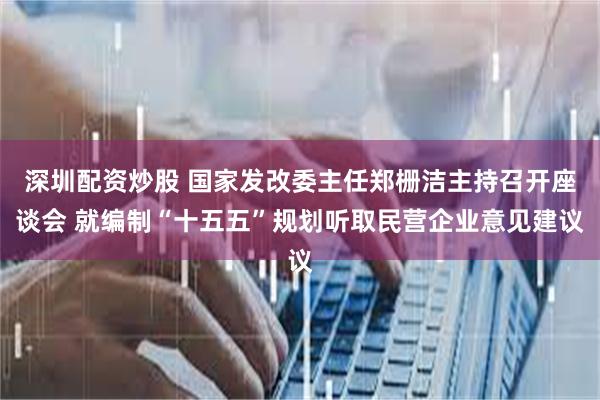 深圳配资炒股 国家发改委主任郑栅洁主持召开座谈会 就编制“十五五”规划听取民营企业意见建议