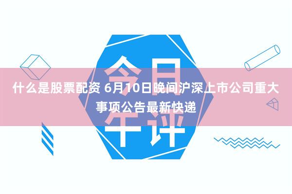什么是股票配资 6月10日晚间沪深上市公司重大事项公告最新快递