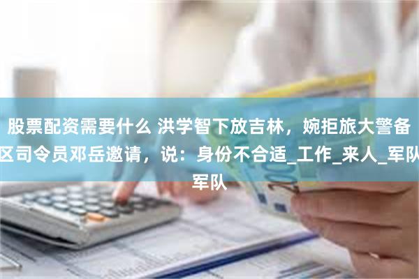 股票配资需要什么 洪学智下放吉林，婉拒旅大警备区司令员邓岳邀请，说：身份不合适_工作_来人_军队