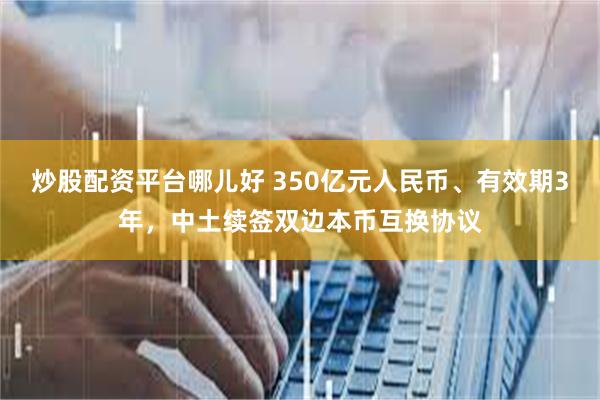 炒股配资平台哪儿好 350亿元人民币、有效期3年，中土续签双边本币互换协议
