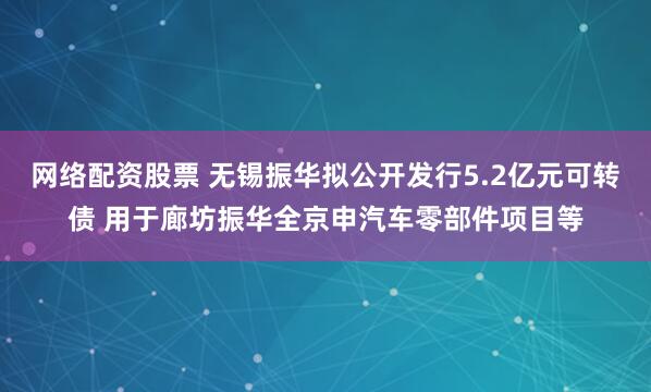 网络配资股票 无锡振华拟公开发行5.2亿元可转债 用于廊坊振华全京申汽车零部件项目等