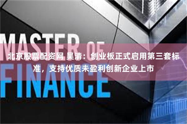 北京股票配资网 吴清：创业板正式启用第三套标准，支持优质未盈利创新企业上市