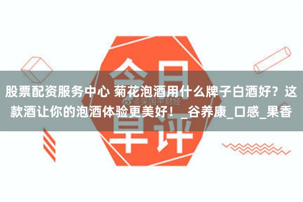 股票配资服务中心 菊花泡酒用什么牌子白酒好？这款酒让你的泡酒体验更美好！_谷养康_口感_果香