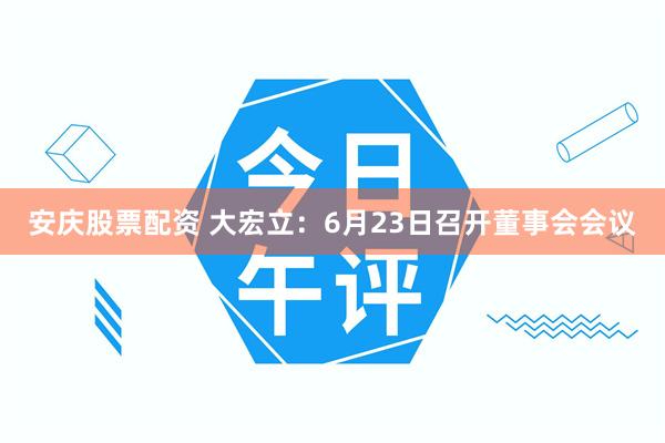 安庆股票配资 大宏立：6月23日召开董事会会议