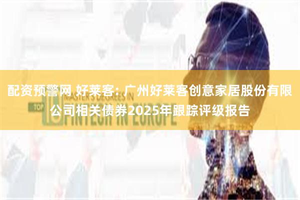 配资预警网 好莱客: 广州好莱客创意家居股份有限公司相关债券2025年跟踪评级报告