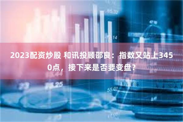 2023配资炒股 和讯投顾邵良：指数又站上3450点，接下来是否要变盘？