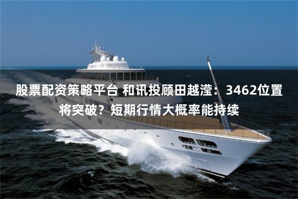 股票配资策略平台 和讯投顾田越滢：3462位置将突破？短期行情大概率能持续