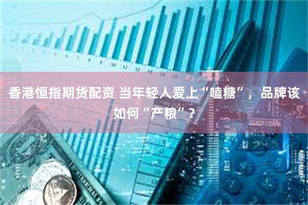 香港恒指期货配资 当年轻人爱上“嗑糖”，品牌该如何“产粮”？