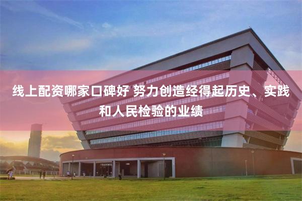 线上配资哪家口碑好 努力创造经得起历史、实践和人民检验的业绩