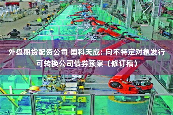 外盘期货配资公司 国科天成: 向不特定对象发行可转换公司债券预案(修订稿)