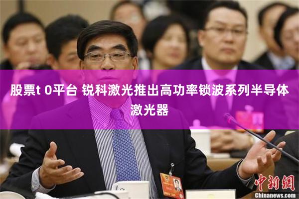 股票t 0平台 锐科激光推出高功率锁波系列半导体激光器