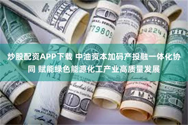 炒股配资APP下载 中油资本加码产投融一体化协同 赋能绿色能源化工产业高质量发展