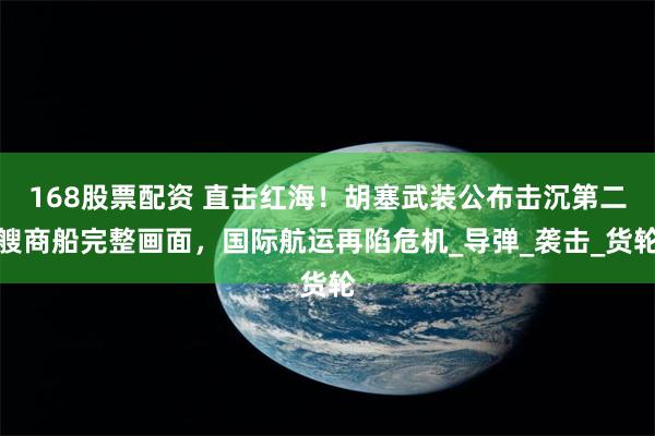 168股票配资 直击红海！胡塞武装公布击沉第二艘商船完整画面，国际航运再陷危机_导弹_袭击_货轮