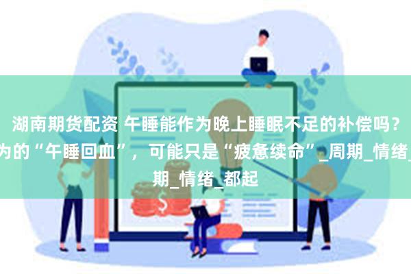 湖南期货配资 午睡能作为晚上睡眠不足的补偿吗？你以为的“午睡回血”，可能只是“疲惫续命”_周期_情绪_都起