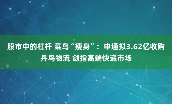 股市中的杠杆 菜鸟“瘦身”：申通拟3.62亿收购丹鸟物流 剑指高端快递市场