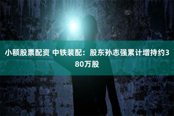 小额股票配资 中铁装配：股东孙志强累计增持约380万股