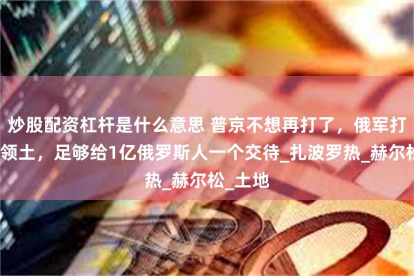 炒股配资杠杆是什么意思 普京不想再打了，俄军打下来的领土，足够给1亿俄罗斯人一个交待_扎波罗热_赫尔松_土地