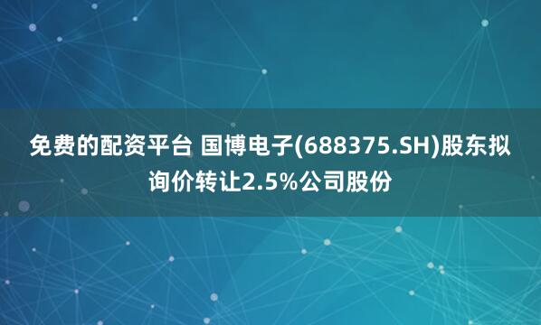 免费的配资平台 国博电子(688375.SH)股东拟询价转让2.5%公司股份