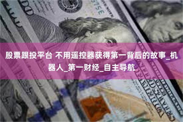 股票跟投平台 不用遥控器获得第一背后的故事_机器人_第一财经_自主导航