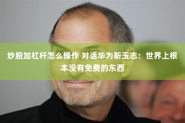 炒股加杠杆怎么操作 对话华为靳玉志：世界上根本没有免费的东西