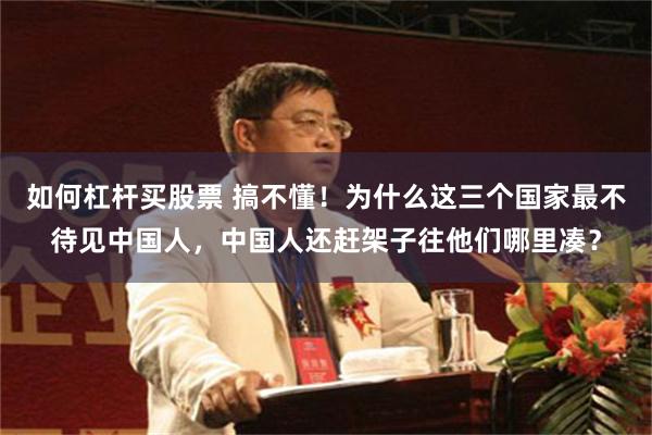 如何杠杆买股票 搞不懂！为什么这三个国家最不待见中国人，中国人还赶架子往他们哪里凑？