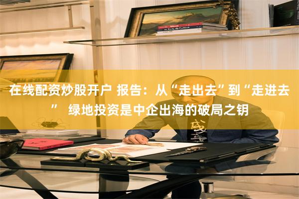 在线配资炒股开户 报告：从“走出去”到“走进去”  绿地投资是中企出海的破局之钥