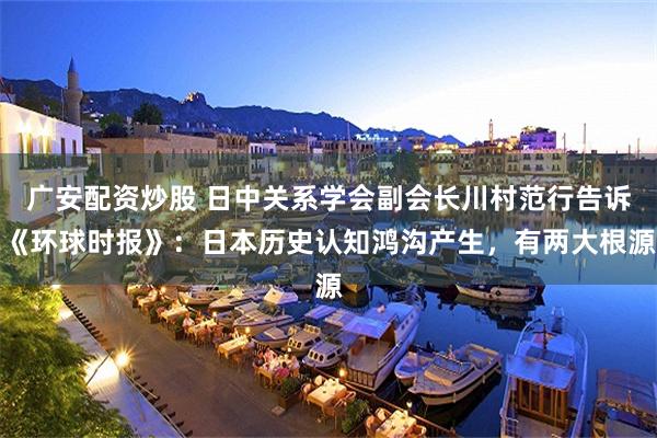 广安配资炒股 日中关系学会副会长川村范行告诉《环球时报》：日本历史认知鸿沟产生，有两大根源